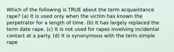 Which of the following is TRUE about the term acquaintance rape? (a) It is used only when the victim has known the perpetrator for a length of time. (b) It has largely replaced the term date rape. (c) It is not used for rapes involving incidental contact at a party. (d) It is synonymous with the term simple rape