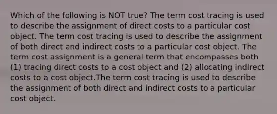 Which of the following is NOT true? The term cost tracing is used to describe the assignment of direct costs to a particular cost object. The term cost tracing is used to describe the assignment of both direct and indirect costs to a particular cost object. The term cost assignment is a general term that encompasses both (1) tracing direct costs to a cost object and (2) allocating indirect costs to a cost object.The term cost tracing is used to describe the assignment of both direct and indirect costs to a particular cost object.