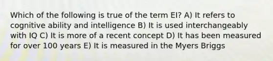 Which of the following is true of the term EI? A) It refers to cognitive ability and intelligence B) It is used interchangeably with IQ C) It is more of a recent concept D) It has been measured for over 100 years E) It is measured in the Myers Briggs