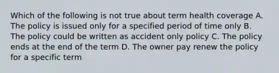 Which of the following is not true about term health coverage A. The policy is issued only for a specified period of time only B. The policy could be written as accident only policy C. The policy ends at the end of the term D. The owner pay renew the policy for a specific term