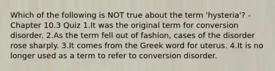 Which of the following is NOT true about the term 'hysteria'? - Chapter 10.3 Quiz 1.It was the original term for conversion disorder. 2.As the term fell out of fashion, cases of the disorder rose sharply. 3.It comes from the Greek word for uterus. 4.It is no longer used as a term to refer to conversion disorder.