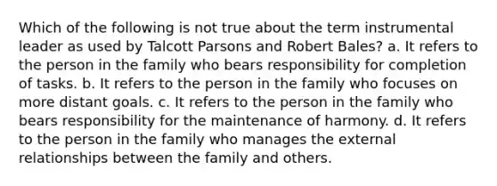 Which of the following is not true about the term instrumental leader as used by Talcott Parsons and Robert Bales? a. It refers to the person in the family who bears responsibility for completion of tasks. b. It refers to the person in the family who focuses on more distant goals. c. It refers to the person in the family who bears responsibility for the maintenance of harmony. d. It refers to the person in the family who manages the external relationships between the family and others.