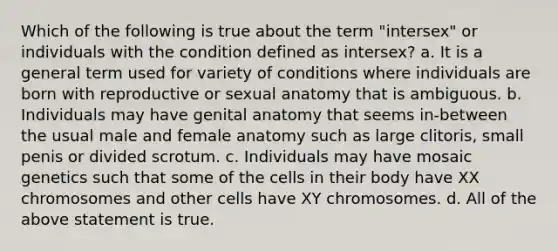 Which of the following is true about the term "intersex" or individuals with the condition defined as intersex? a. It is a general term used for variety of conditions where individuals are born with reproductive or sexual anatomy that is ambiguous. b. Individuals may have genital anatomy that seems in-between the usual male and female anatomy such as large clitoris, small penis or divided scrotum. c. Individuals may have mosaic genetics such that some of the cells in their body have XX chromosomes and other cells have XY chromosomes. d. All of the above statement is true.