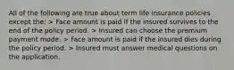 All of the following are true about term life insurance policies except the: > Face amount is paid if the insured survives to the end of the policy period. > Insured can choose the premium payment mode. > Face amount is paid if the insured dies during the policy period. > Insured must answer medical questions on the application.