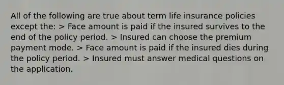 All of the following are true about term life insurance policies except the: > Face amount is paid if the insured survives to the end of the policy period. > Insured can choose the premium payment mode. > Face amount is paid if the insured dies during the policy period. > Insured must answer medical questions on the application.