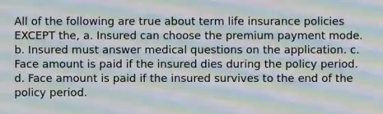 All of the following are true about term life insurance policies EXCEPT the, a. Insured can choose the premium payment mode. b. Insured must answer medical questions on the application. c. Face amount is paid if the insured dies during the policy period. d. Face amount is paid if the insured survives to the end of the policy period.