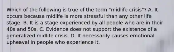 Which of the following is true of the term "midlife crisis"? A. It occurs because midlife is more stressful than any other life stage. B. It is a stage experienced by all people who are in their 40s and 50s. C. Evidence does not support the existence of a generalized midlife crisis. D. It necessarily causes emotional upheaval in people who experience it.