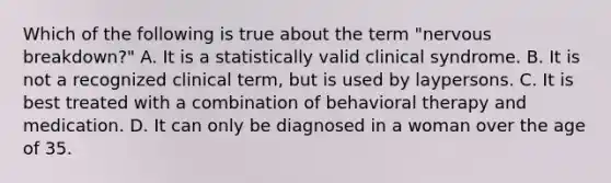 Which of the following is true about the term "nervous breakdown?" A. It is a statistically valid clinical syndrome. B. It is not a recognized clinical term, but is used by laypersons. C. It is best treated with a combination of behavioral therapy and medication. D. It can only be diagnosed in a woman over the age of 35.