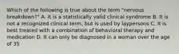 Which of the following is true about the term "nervous breakdown?" A. It is a statistically valid clinical syndrome B. It is not a recognized clinical term, but is used by laypersons C. It is best treated with a combination of behavioral therapy and medication D. It can only be diagnosed in a woman over the age of 35