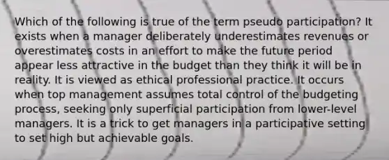 Which of the following is true of the term pseudo participation? It exists when a manager deliberately underestimates revenues or overestimates costs in an effort to make the future period appear less attractive in the budget than they think it will be in reality. It is viewed as ethical professional practice. It occurs when top management assumes total control of the budgeting process, seeking only superficial participation from lower-level managers. It is a trick to get managers in a participative setting to set high but achievable goals.