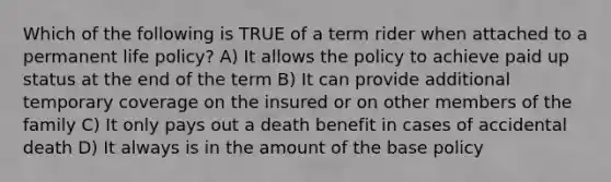 Which of the following is TRUE of a term rider when attached to a permanent life policy? A) It allows the policy to achieve paid up status at the end of the term B) It can provide additional temporary coverage on the insured or on other members of the family C) It only pays out a death benefit in cases of accidental death D) It always is in the amount of the base policy