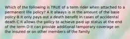 Which of the following is TRUE of a term rider when attached to a permanent life policy? A It always is in the amount of the base policy B It only pays out a death benefit in cases of accidental death C It allows the policy to achieve paid up status at the end of the term D It can provide additional temporary coverage on the insured or on other members of the family