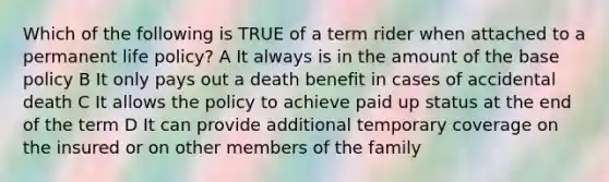 Which of the following is TRUE of a term rider when attached to a permanent life policy? A It always is in the amount of the base policy B It only pays out a death benefit in cases of accidental death C It allows the policy to achieve paid up status at the end of the term D It can provide additional temporary coverage on the insured or on other members of the family