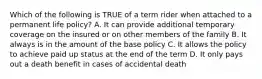 Which of the following is TRUE of a term rider when attached to a permanent life policy? A. It can provide additional temporary coverage on the insured or on other members of the family B. It always is in the amount of the base policy C. It allows the policy to achieve paid up status at the end of the term D. It only pays out a death benefit in cases of accidental death