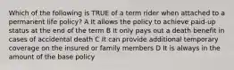 Which of the following is TRUE of a term rider when attached to a permanent life policy? A It allows the policy to achieve paid-up status at the end of the term B It only pays out a death benefit in cases of accidental death C It can provide additional temporary coverage on the insured or family members D It is always in the amount of the base policy