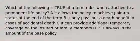 Which of the following is TRUE of a term rider when attached to a permanent life policy? A It allows the policy to achieve paid-up status at the end of the term B It only pays out a death benefit in cases of accidental death C It can provide additional temporary coverage on the insured or family members D It is always in the amount of the base policy