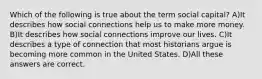 Which of the following is true about the term social capital? A)It describes how social connections help us to make more money. B)It describes how social connections improve our lives. C)It describes a type of connection that most historians argue is becoming more common in the United States. D)All these answers are correct.