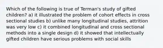 Which of the following is true of Terman's study of gifted children? a) it illustrated the problem of cohort effects in cross sectional studies b) unlike many longitudinal studies, attrition was very low c) it combined longitudinal and cross sectional methods into a single design d) it showed that intellectually gifted children have serious problems with social skills