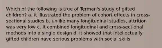 Which of the following is true of Terman's study of gifted children? a. it illustrated the problem of cohort effects in cross-sectional studies b. unlike many longitudinal studies, attrition was very low c. it combined longitudinal and cross-sectional methods into a single design d. it showed that intellectually gifted children have serious problems with social skills