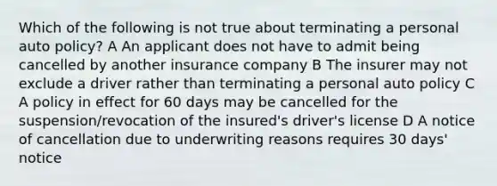 Which of the following is not true about terminating a personal auto policy? A An applicant does not have to admit being cancelled by another insurance company B The insurer may not exclude a driver rather than terminating a personal auto policy C A policy in effect for 60 days may be cancelled for the suspension/revocation of the insured's driver's license D A notice of cancellation due to underwriting reasons requires 30 days' notice