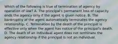 Which of the following is true of termination of agency by operation of law? A. The principal's permanent loss of capacity ends the agency only if the agent is given notice. B. The bankruptcy of the agent automatically terminates the agency relationship. C. Termination by the death of the principal is effective only when the agent has notice of the principal's death. D. The death of an individual agent does not terminate the agency relationship if the principal is not an individual.