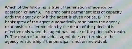 Which of the following is true of termination of agency by operation of law? A. The principal's permanent loss of capacity ends the agency only if the agent is given notice. B. The bankruptcy of the agent automatically terminates the agency relationship. C. Termination by the death of the principal is effective only when the agent has notice of the principal's death. D. The death of an individual agent does not terminate the agency relationship if the principal is not an individual.