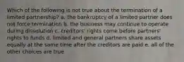 Which of the following is not true about the termination of a limited partnership? a. the bankruptcy of a limited partner does not force termination b. the business may continue to operate during dissolution c. creditors' rights come before partners' rights to funds d. limited and general partners share assets equally at the same time after the creditors are paid e. all of the other choices are true