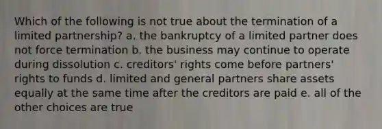 Which of the following is not true about the termination of a limited partnership? a. the bankruptcy of a limited partner does not force termination b. the business may continue to operate during dissolution c. creditors' rights come before partners' rights to funds d. limited and general partners share assets equally at the same time after the creditors are paid e. all of the other choices are true