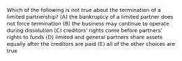 Which of the following is not true about the termination of a limited partnership? (A) the bankruptcy of a limited partner does not force termination (B) the business may continue to operate during dissolution (C) creditors' rights come before partners' rights to funds (D) limited and general partners share assets equally after the creditors are paid (E) all of the other choices are true