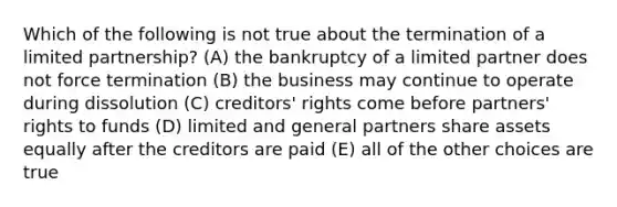 Which of the following is not true about the termination of a limited partnership? (A) the bankruptcy of a limited partner does not force termination (B) the business may continue to operate during dissolution (C) creditors' rights come before partners' rights to funds (D) limited and general partners share assets equally after the creditors are paid (E) all of the other choices are true