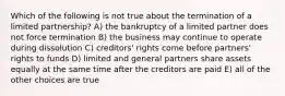 Which of the following is not true about the termination of a limited partnership? A) the bankruptcy of a limited partner does not force termination B) the business may continue to operate during dissolution C) creditors' rights come before partners' rights to funds D) limited and general partners share assets equally at the same time after the creditors are paid E) all of the other choices are true