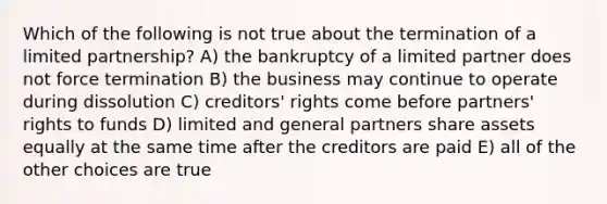 Which of the following is not true about the termination of a limited partnership? A) the bankruptcy of a limited partner does not force termination B) the business may continue to operate during dissolution C) creditors' rights come before partners' rights to funds D) limited and general partners share assets equally at the same time after the creditors are paid E) all of the other choices are true