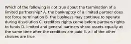 Which of the following is not true about the termination of a limited partnership? A. the bankruptcy of a limited partner does not force termination B. the business may continue to operate during dissolution C. creditors rights come before partners rights to funds D. limited and general partners share assets equally at the same time after the creditors are paid E. all of the other choices are true