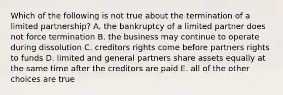 Which of the following is not true about the termination of a limited partnership? A. the bankruptcy of a limited partner does not force termination B. the business may continue to operate during dissolution C. creditors rights come before partners rights to funds D. limited and general partners share assets equally at the same time after the creditors are paid E. all of the other choices are true