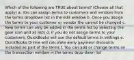 Which of the following are TRUE about terms? (Choose all that apply) a. You can assign terms to customers and vendors from the terms dropdown list in the edit window b. Once you assign the terms to your customer or vendor the cannot be changed c. New terms can only be added in the terms list by selecting the gear icon and all lists d. If you do not assign terms to your customers, QuickBooks will use the default terms in settings e. QuickBooks Online will calculate early payment discounts included as part of the terms f. You can add or change terms on the transaction window in the terms drop-down list