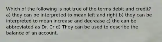 Which of the following is not true of the terms debit and credit? a) they can be interpreted to mean left and right b) they can be interpreted to mean increase and decrease c) the can be abbreviated as Dr. Cr d) They can be used to describe the balance of an account.