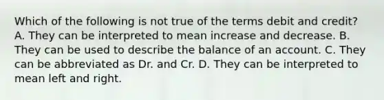 Which of the following is not true of the terms debit and credit? A. They can be interpreted to mean increase and decrease. B. They can be used to describe the balance of an account. C. They can be abbreviated as Dr. and Cr. D. They can be interpreted to mean left and right.