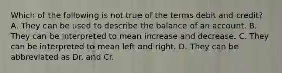 Which of the following is not true of the terms debit and credit? A. They can be used to describe the balance of an account. B. They can be interpreted to mean increase and decrease. C. They can be interpreted to mean left and right. D. They can be abbreviated as Dr. and Cr.