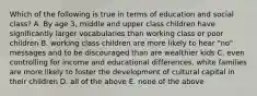 Which of the following is true in terms of education and social class? A. By age 3, middle and upper class children have significantly larger vocabularies than working class or poor children B. working class children are more likely to hear "no" messages and to be discouraged than are wealthier kids C. even controlling for income and educational differences, white families are more likely to foster the development of cultural capital in their children D. all of the above E. none of the above