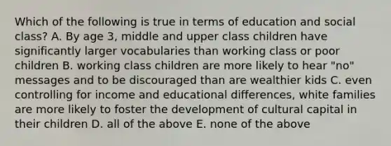 Which of the following is true in terms of education and social class? A. By age 3, middle and upper class children have significantly larger vocabularies than working class or poor children B. working class children are more likely to hear "no" messages and to be discouraged than are wealthier kids C. even controlling for income and educational differences, white families are more likely to foster the development of cultural capital in their children D. all of the above E. none of the above