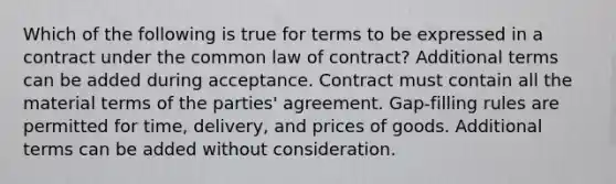 Which of the following is true for terms to be expressed in a contract under the common law of contract? Additional terms can be added during acceptance. Contract must contain all the material terms of the parties' agreement. Gap-filling rules are permitted for time, delivery, and prices of goods. Additional terms can be added without consideration.