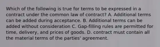 Which of the following is true for terms to be expressed in a contract under the common law of contract? A. Additional terms can be added during acceptance. B. Additional terms can be added without consideration C. Gap-filling rules are permitted for time, delivery, and prices of goods. D. contract must contain all the material terms of the parties' agreement.