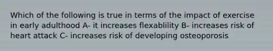 Which of the following is true in terms of the impact of exercise in early adulthood A- it increases flexablility B- increases risk of heart attack C- increases risk of developing osteoporosis