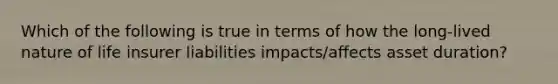 Which of the following is true in terms of how the long-lived nature of life insurer liabilities impacts/affects asset duration?