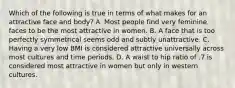 Which of the following is true in terms of what makes for an attractive face and body? A. Most people find very feminine faces to be the most attractive in women. B. A face that is too perfectly symmetrical seems odd and subtly unattractive. C. Having a very low BMI is considered attractive universally across most cultures and time periods. D. A waist to hip ratio of .7 is considered most attractive in women but only in western cultures.