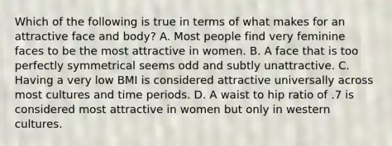 Which of the following is true in terms of what makes for an attractive face and body? A. Most people find very feminine faces to be the most attractive in women. B. A face that is too perfectly symmetrical seems odd and subtly unattractive. C. Having a very low BMI is considered attractive universally across most cultures and time periods. D. A waist to hip ratio of .7 is considered most attractive in women but only in western cultures.