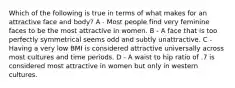 Which of the following is true in terms of what makes for an attractive face and body? A - Most people find very feminine faces to be the most attractive in women. B - A face that is too perfectly symmetrical seems odd and subtly unattractive. C - Having a very low BMI is considered attractive universally across most cultures and time periods. D - A waist to hip ratio of .7 is considered most attractive in women but only in western cultures.