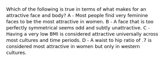 Which of the following is true in terms of what makes for an attractive face and body? A - Most people find very feminine faces to be the most attractive in women. B - A face that is too perfectly symmetrical seems odd and subtly unattractive. C - Having a very low BMI is considered attractive universally across most cultures and time periods. D - A waist to hip ratio of .7 is considered most attractive in women but only in western cultures.