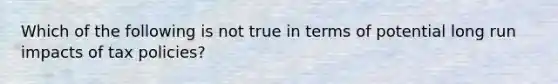 Which of the following is not true in terms of potential long run impacts of tax​ policies?