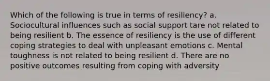 Which of the following is true in terms of resiliency? a. Sociocultural influences such as social support tare not related to being resilient b. The essence of resiliency is the use of different coping strategies to deal with unpleasant emotions c. Mental toughness is not related to being resilient d. There are no positive outcomes resulting from coping with adversity